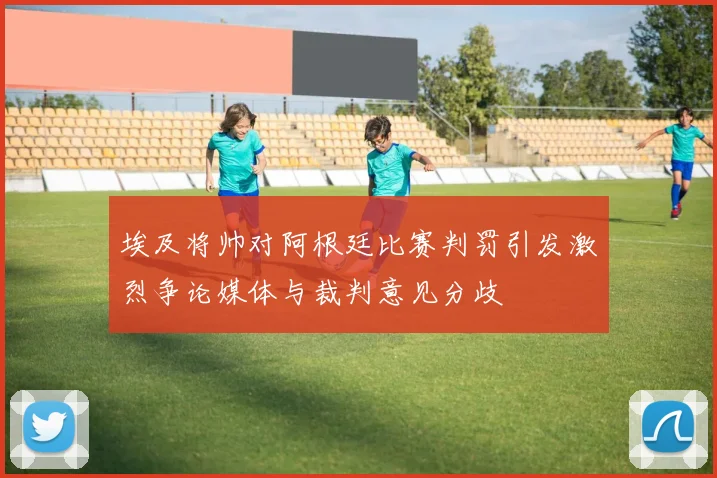 埃及将帅对阿根廷比赛判罚引发激烈争论媒体与裁判意见分歧