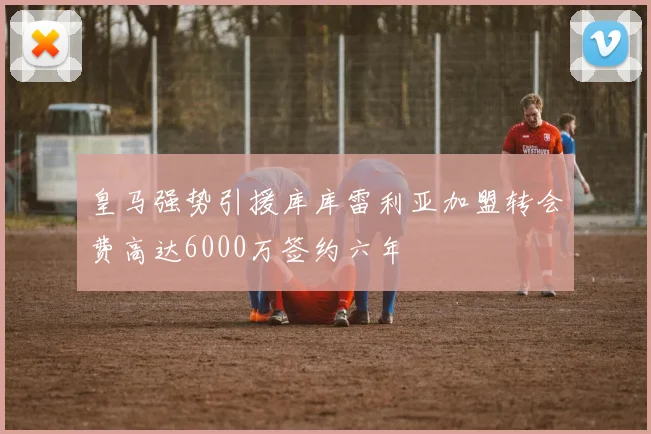 皇马强势引援库库雷利亚加盟转会费高达6000万签约六年