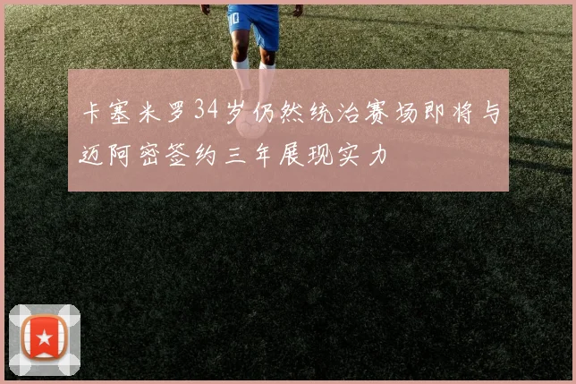 卡塞米罗34岁仍然统治赛场即将与迈阿密签约三年展现实力