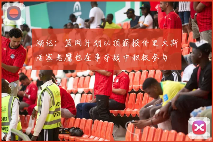 湖记:篮网计划以顶薪报价里夫斯活塞老鹰也在争夺战中积极参与
