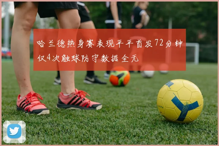 哈兰德热身赛表现平平首发72分钟仅4次触球防守数据全无