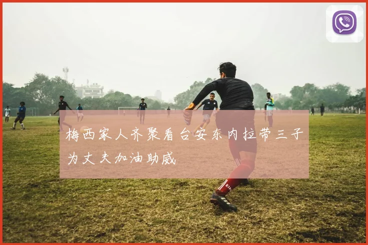 梅西家人齐聚看台安东内拉带三子为丈夫加油助威