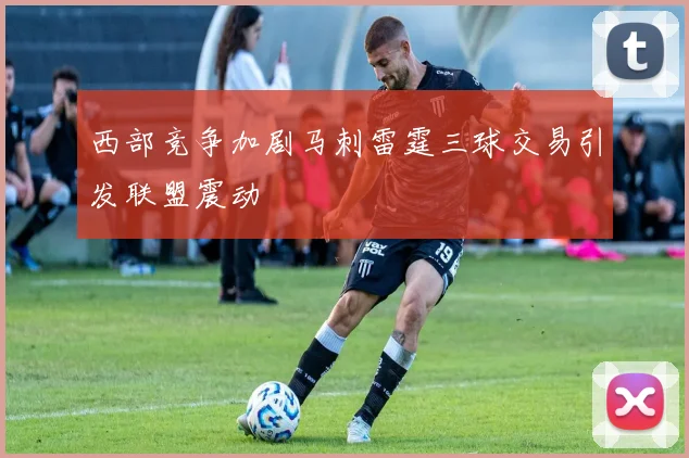 西部竞争加剧马刺雷霆三球交易引发联盟震动