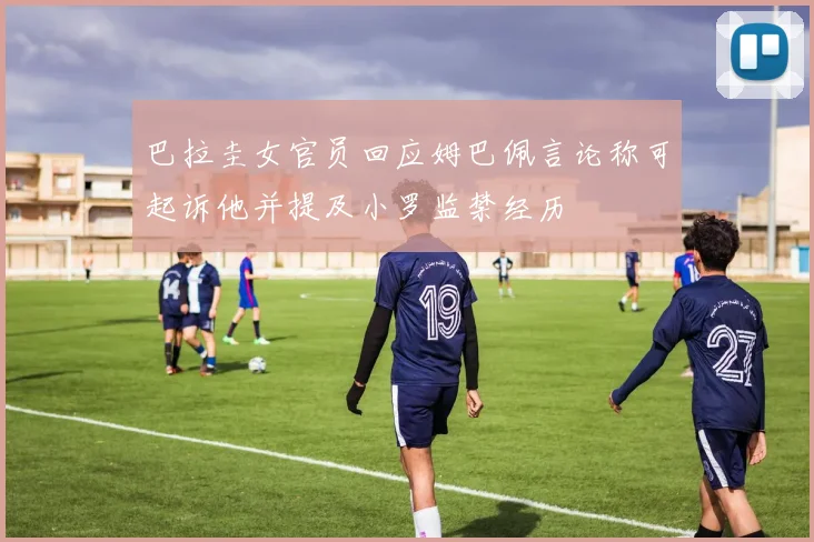 巴拉圭女官员回应姆巴佩言论称可起诉他并提及小罗监禁经历