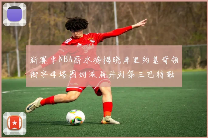 新赛季NBA薪水榜揭晓库里约基奇领衔字母塔图姆浓眉并列第三巴特勒排名第十
