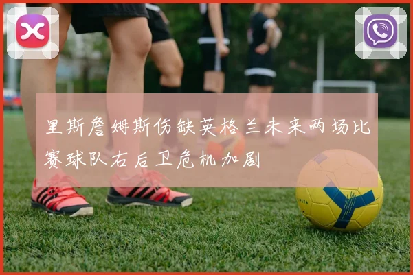 里斯詹姆斯伤缺英格兰未来两场比赛球队右后卫危机加剧